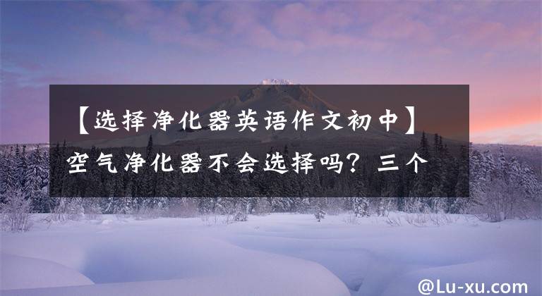 【选择净化器英语作文初中】空气净化器不会选择吗？三个对比按参数教你如何购买。