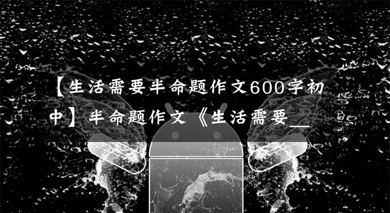 【生活需要半命题作文600字初中】半命题作文《生活需要_____》怎么写?看看这篇作文的修改