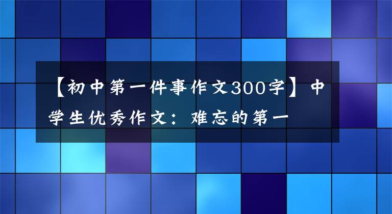 【初中第一件事作文300字】中学生优秀作文:难忘的第一