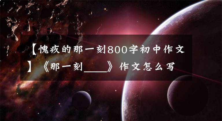 【愧疚的那一刻800字初中作文】《那一刻____》作文怎么写？看语文老师怎么改，我也给你写范文