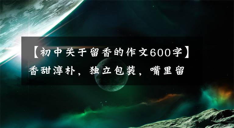 【初中关于留香的作文600字】香甜淳朴，独立包装，嘴里留香，喝不够！