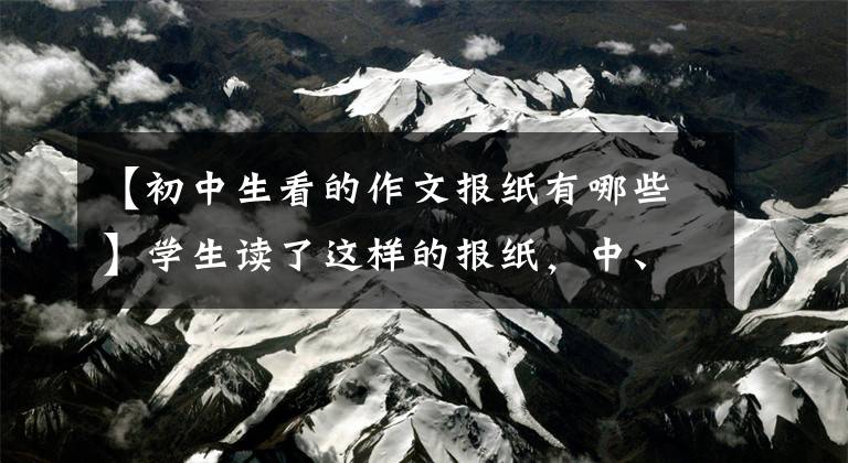 【初中生看的作文报纸有哪些】学生读了这样的报纸，中、高考作文的时候有了很大的方向