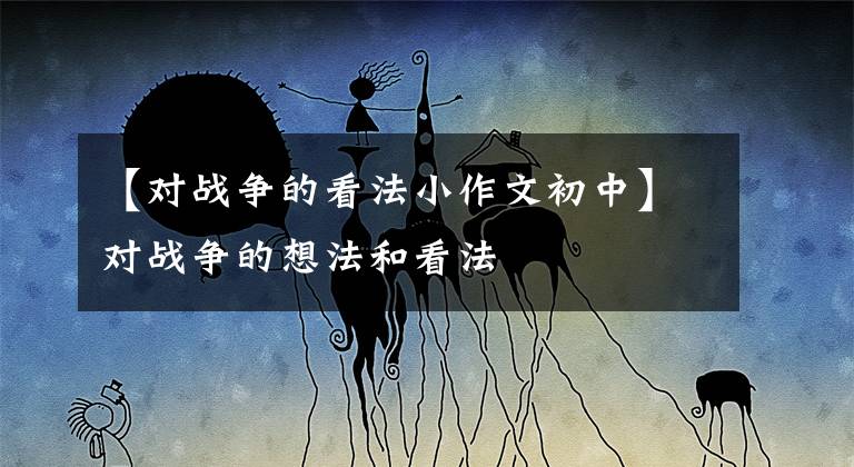 【对战争的看法小作文初中】对战争的想法和看法
