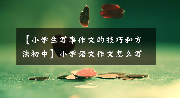 【小学生写事作文的技巧和方法初中】小学语文作文怎么写？
