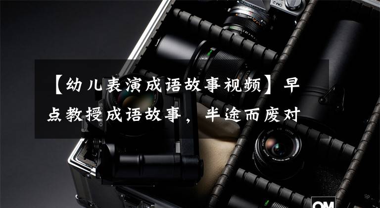 【幼儿表演成语故事视频】早点教授成语故事，半途而废对培养孩子良好的工作习惯很重要