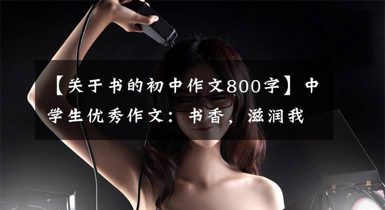 【关于书的初中作文800字】中学生优秀作文：书香，滋润我的心灵