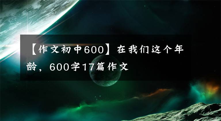 【作文初中600】在我们这个年龄，600字17篇作文