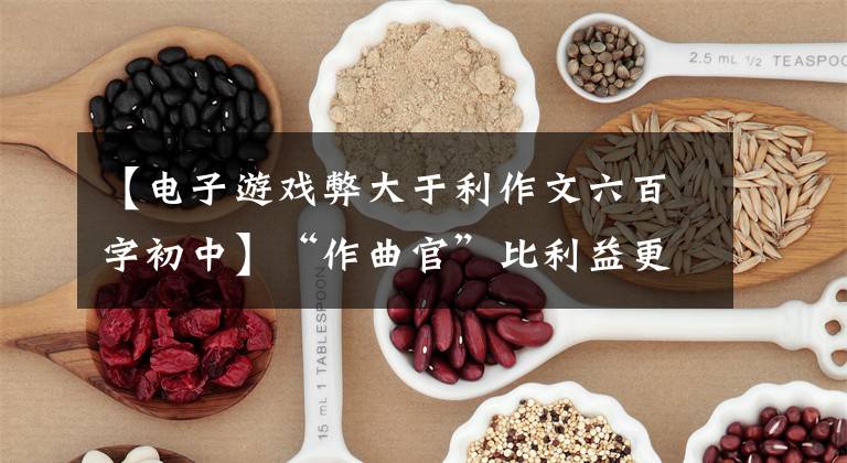 【电子游戏弊大于利作文六百字初中】“作曲官”比利益更有损于玩电子游戏