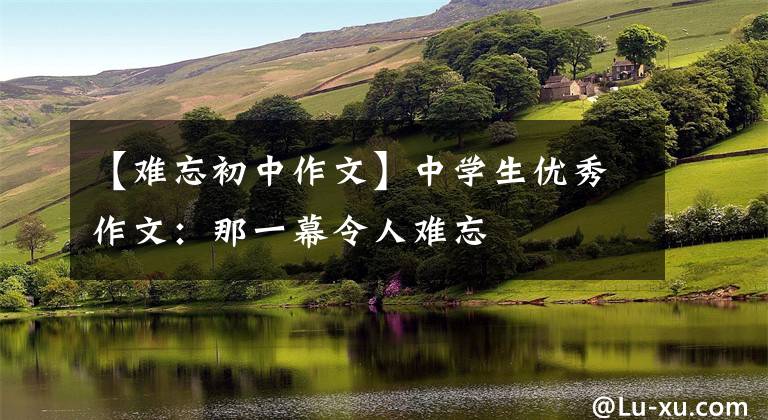 【难忘初中作文】中学生优秀作文：那一幕令人难忘