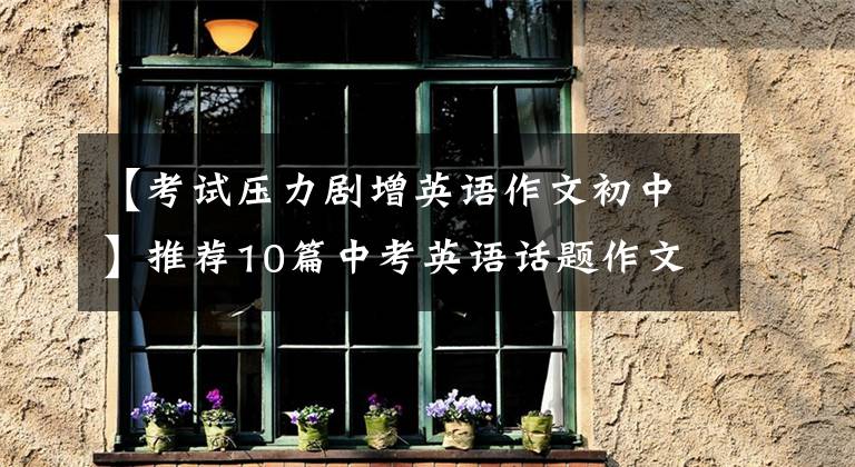 【考试压力剧增英语作文初中】推荐10篇中考英语话题作文，联考，次考！尽快传给孩子