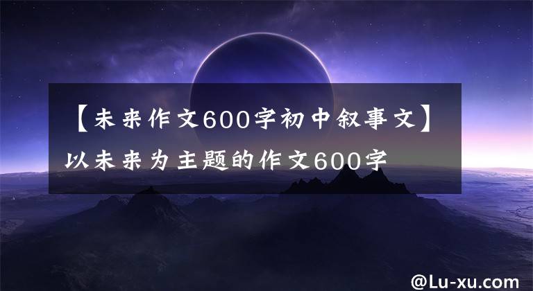 【未来作文600字初中叙事文】以未来为主题的作文600字