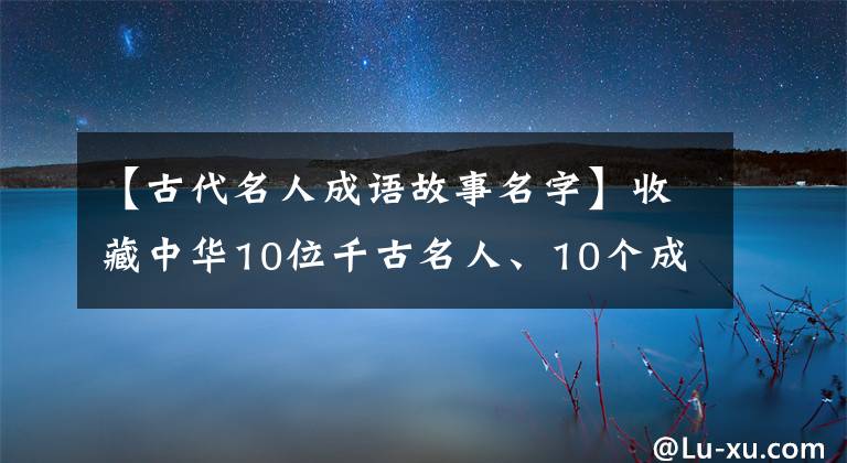 【古代名人成语故事名字】收藏中华10位千古名人、10个成语典故，给孩子们听！