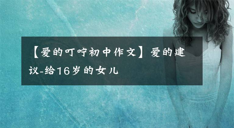 【爱的叮咛初中作文】爱的建议-给16岁的女儿