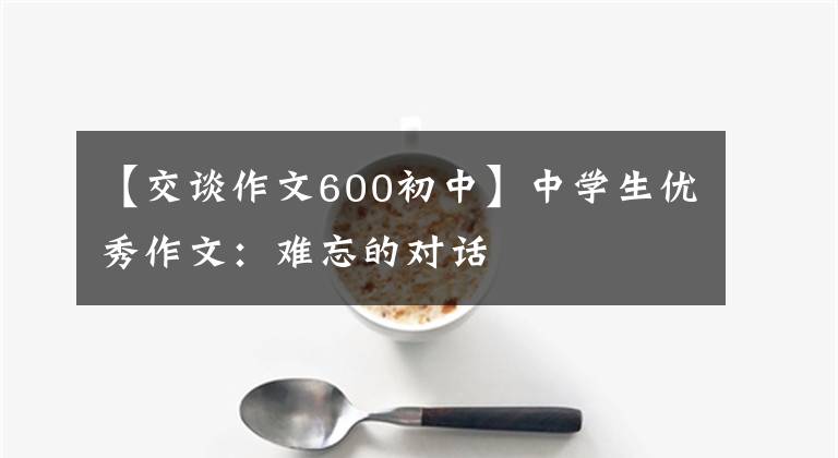 【交谈作文600初中】中学生优秀作文：难忘的对话