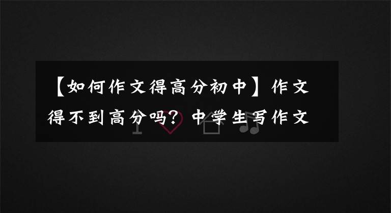 【如何作文得高分初中】作文得不到高分吗？中学生写作文时掌握技巧，就能在中考写满分作文