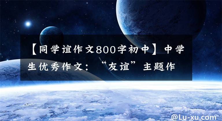 【同学谊作文800字初中】中学生优秀作文:“友谊”主题作文