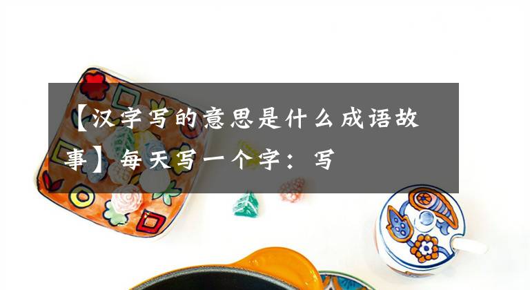 【汉字写的意思是什么成语故事】每天写一个字：写