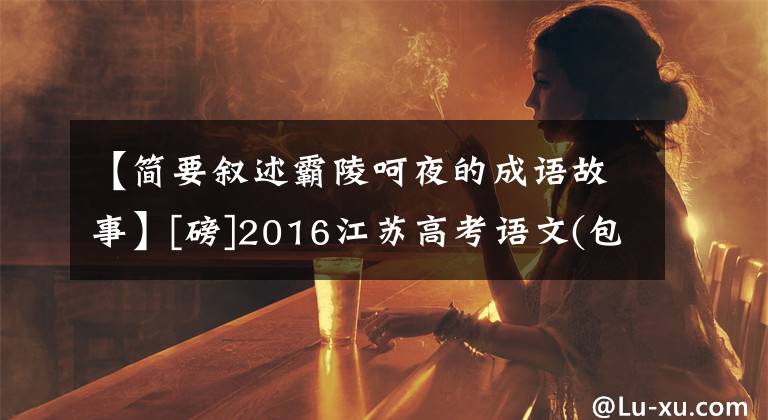 【简要叙述霸陵呵夜的成语故事】[磅]2016江苏高考语文(包括答案)、数学试卷