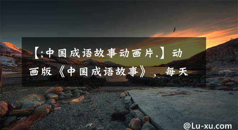 【;中国成语故事动画片.】动画版《中国成语故事》，每天2分钟，很容易掌握160个成语