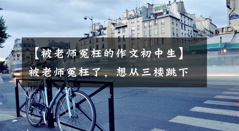 【被老师冤枉的作文初中生】被老师冤枉了，想从三楼跳下去。