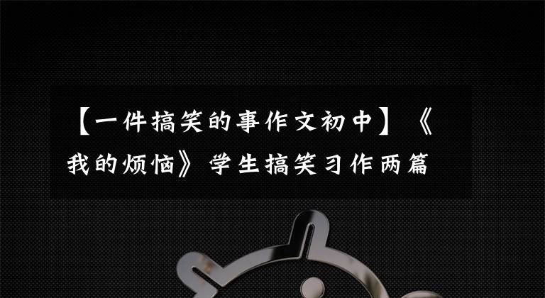 【一件搞笑的事作文初中】《我的烦恼》学生搞笑习作两篇