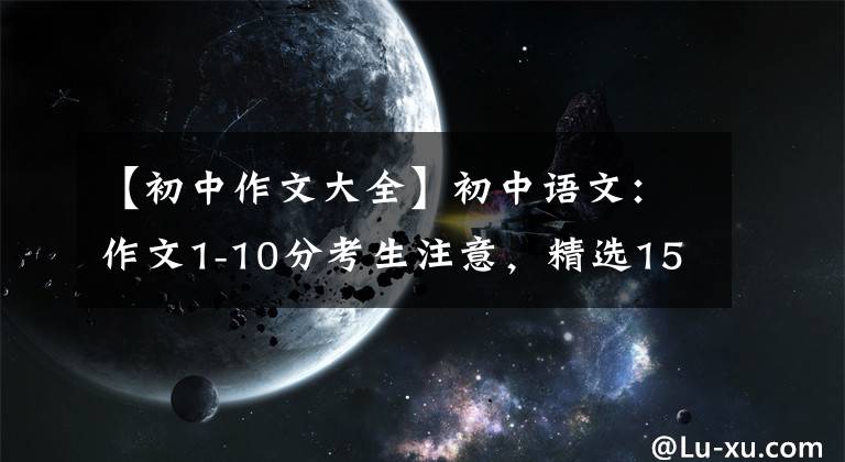 【初中作文大全】初中语文：作文1-10分考生注意，精选152篇，你选