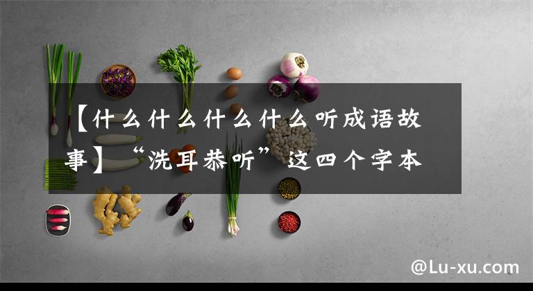 【什么什么什么什么听成语故事】“洗耳恭听”这四个字本来也有典故，是孤陋寡闻的
