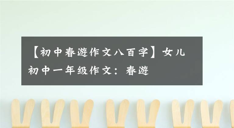 【初中春游作文八百字】女儿初中一年级作文：春游