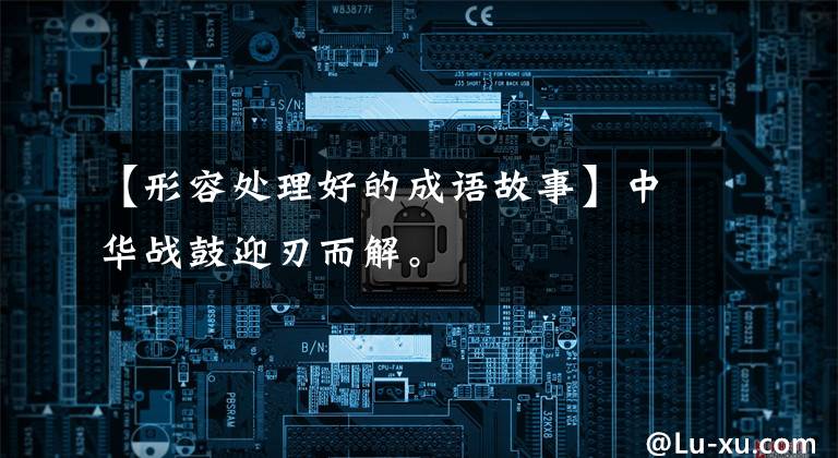 【形容处理好的成语故事】中华战鼓迎刃而解。
