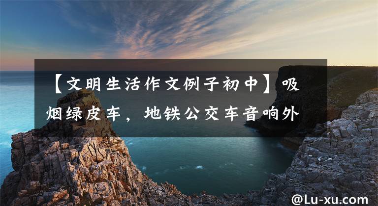 【文明生活作文例子初中】吸烟绿皮车，地铁公交车音响外——《文明生活》类中高考作文怎么写？