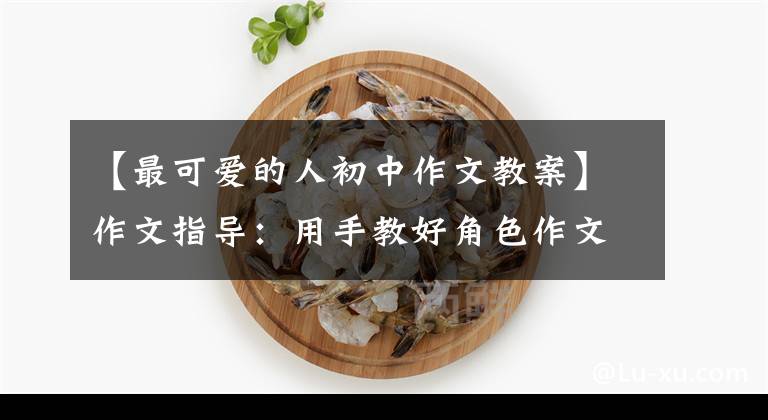 【最可爱的人初中作文教案】作文指导：用手教好角色作文(高级版)