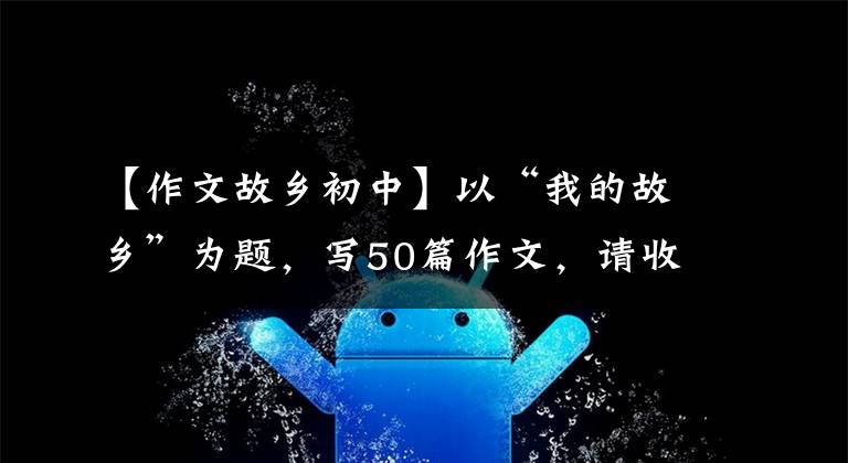 【作文故乡初中】以“我的故乡”为题，写50篇作文，请收藏
