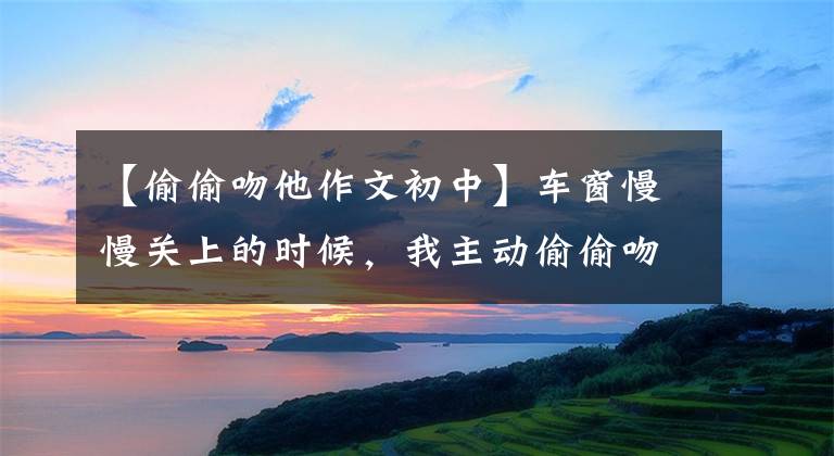 【偷偷吻他作文初中】车窗慢慢关上的时候，我主动偷偷吻了他。