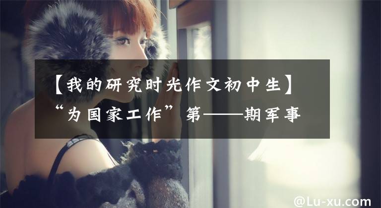 【我的研究时光作文初中生】“为国家工作”第——期军事科学院国防科技创新研究院青年科学研究团体