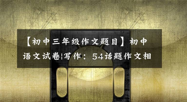 【初中三年级作文题目】初中语文试卷|写作:54话题作文相关题型(2)