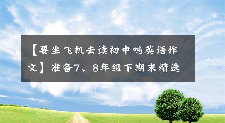 【要坐飞机去读初中吗英语作文】准备7、8年级下期末精选的10篇作文