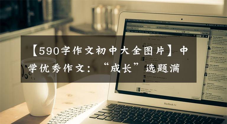 【590字作文初中大全图片】中学优秀作文：“成长”选题满分作文10篇