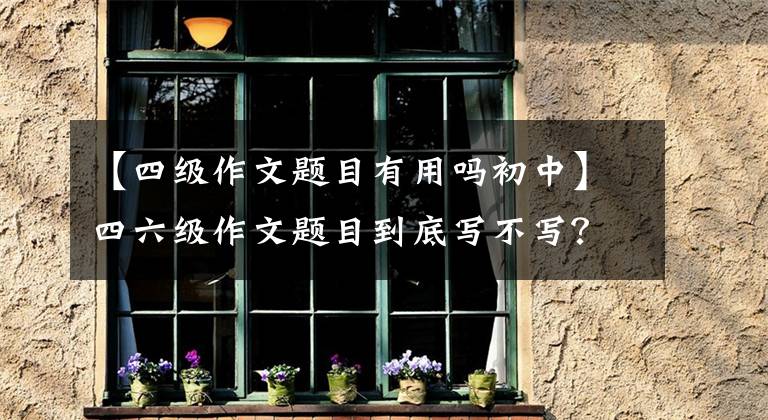 【四级作文题目有用吗初中】四六级作文题目到底写不写？