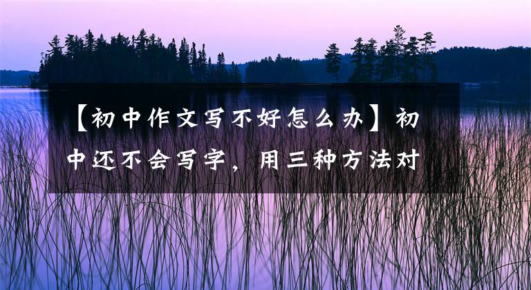 【初中作文写不好怎么办】初中还不会写字，用三种方法对症下药，父母就不再着急了