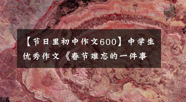 【节日里初中作文600】中学生优秀作文《春节难忘的一件事》 9篇
