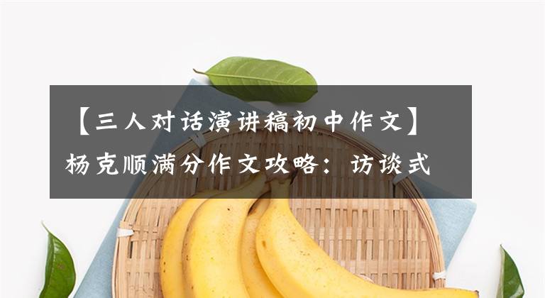 【三人对话演讲稿初中作文】杨克顺满分作文攻略：访谈式写作技巧及范文