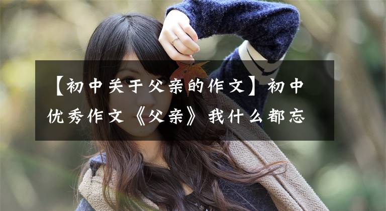 【初中关于父亲的作文】初中优秀作文《父亲》我什么都忘了，唯独忘不了你。