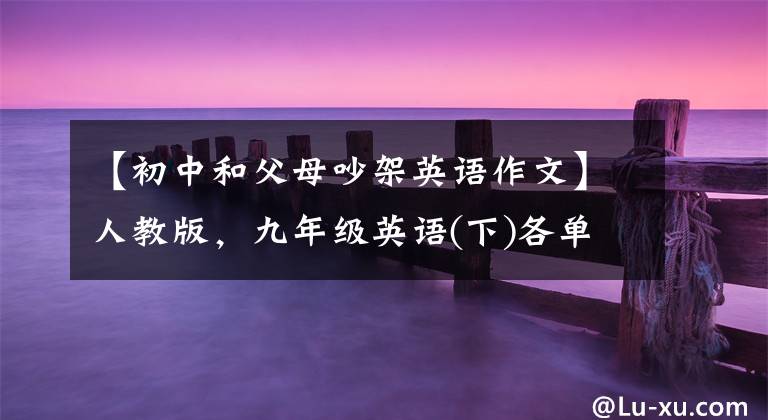 【初中和父母吵架英语作文】人教版，九年级英语(下)各单元优秀的英语作文大总结！