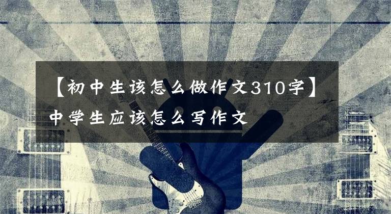 【初中生该怎么做作文310字】中学生应该怎么写作文