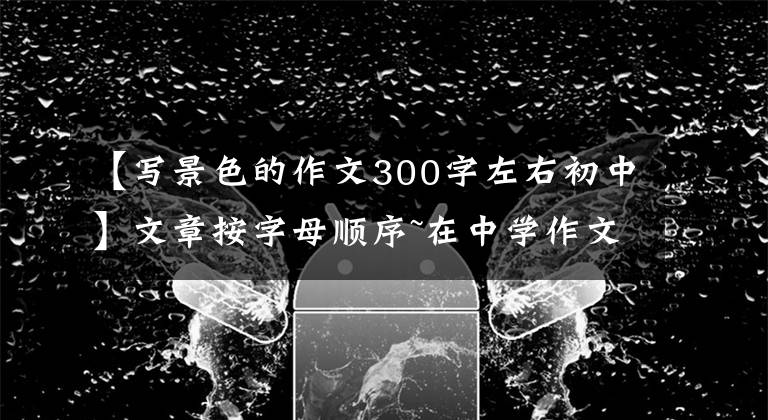 【写景色的作文300字左右初中】文章按字母顺序~在中学作文中写作文