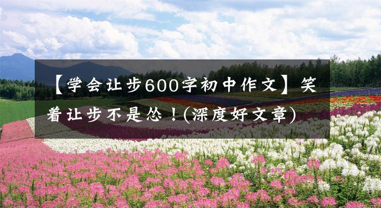 【学会让步600字初中作文】笑着让步不是怂！(深度好文章)
