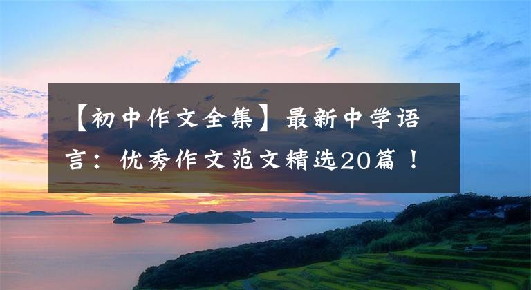 【初中作文全集】最新中学语言：优秀作文范文精选20篇！包括评论，给孩子上一课