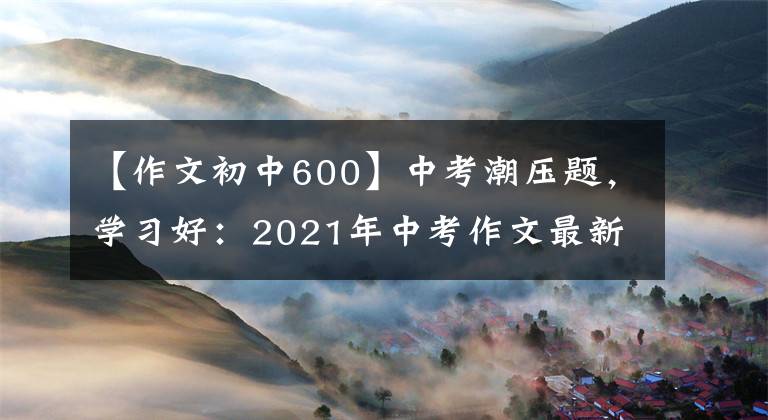 【作文初中600】中考潮压题，学习好：2021年中考作文最新预测|包括范文和评论。