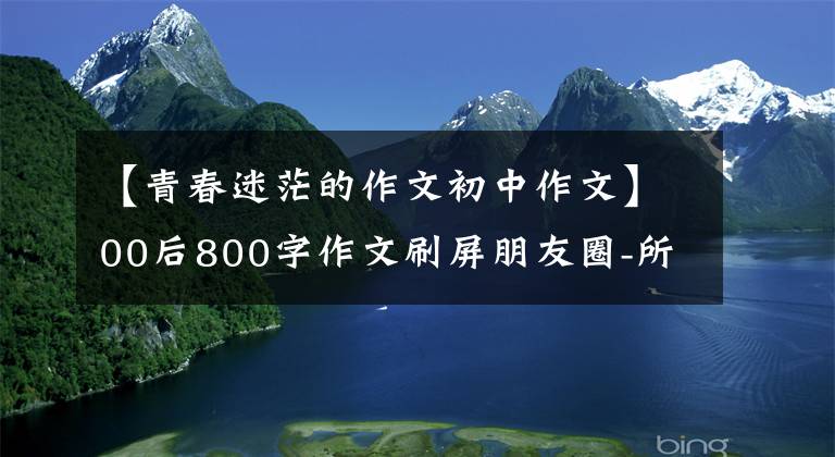 【青春迷茫的作文初中作文】00后800字作文刷屏朋友圈-所有人在成长过程中遇到的混乱