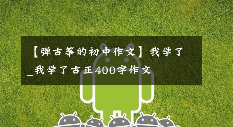【弹古筝的初中作文】我学了_我学了古正400字作文